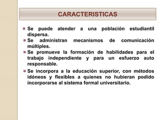 CARACTERISTICAS

Se puede atender a una población estudiantil
dispersa.
Se administran mecanismos de comunicación
múltiples.
Se promueve la formación de habilidades para el
trabajo independiente y para un esfuerzo auto
responsable.
Se incorpora a la educación superior, con métodos
idóneos y flexibles a quienes no hubieran podido
incorporarse al sistema formal universitario.
 