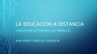 LA EDUCACIÓN A DISTANCIA 
FUNDACIÓN AUTÓNOMA LAS AMÉRICAS 
ANA MARÍA GIRALDO VALENCIA 
 