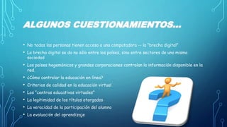 ALGUNOS CUESTIONAMIENTOS... 
• No todas las personas tienen acceso a una computadora -- la “brecha digital” 
• La brecha digital se da no sólo entre los países, sino entre sectores de una misma 
sociedad 
• Los países hegemónicos y grandes corporaciones controlan la información disponible en la 
red. 
• ¿Cómo controlar la educación en línea? 
• Criterios de calidad en la educación virtual 
• Los “centros educativos virtuales” 
• La legitimidad de los títulos otorgados 
• La veracidad de la participación del alumno 
• La evaluación del aprendizaje 
