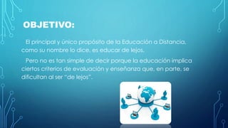 OBJETIVO: 
El principal y único propósito de la Educación a Distancia, 
como su nombre lo dice, es educar de lejos. 
Pero no es tan simple de decir porque la educación implica 
ciertos criterios de evaluación y enseñanza que, en parte, se 
dificultan al ser “de lejos”. 
 