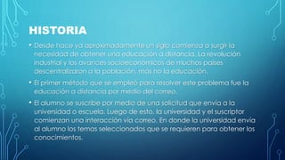 HISTORIA 
• Desde hace ya aproximadamente un siglo comienza a surgir la 
necesidad de obtener una educación a distancia. La revolución 
industrial y los avances socioeconómicos de muchos países 
descentralizaron a la población, más no la educación. 
• El primer método que se empleó para resolver este problema fue la 
educación a distancia por medio del correo. 
• El alumno se suscribe por medio de una solicitud que envía a la 
universidad o escuela. Luego de esto, la universidad y el suscriptor 
comienzan una interacción vía correo. En donde la universidad envía 
al alumno los temas seleccionados que se requieren para obtener los 
conocimientos. 
 