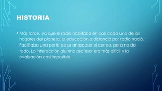 HISTORIA 
• Más tarde, ya que el radio habitaba en casi cada uno de los 
hogares del planeta, la educación a distancia por radio nació. 
Facilitaba una parte de su antecesor el correo, pero no del 
todo. La interacción alumno profesor era más difícil y la 
evaluación casi imposible. 
 