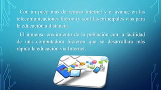 Con un poco más de retraso Internet y el avance en las 
telecomunicaciones fueron (y son) las principales vías para 
la educación a distancia. 
El inmenso crecimiento de la población con la facilidad 
de una computadora hicieron que se desarrollara más 
rápido la educación vía Internet. 
 