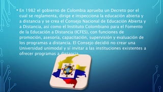 • En 1982 el gobierno de Colombia aprueba un Decreto por el 
cual se reglamenta, dirige e inspecciona la educación abierta y 
a distancia y se crea el Consejo Nacional de Educación Abierta y 
a Distancia, así como el Instituto Colombiano para el Fomento 
de la Educación a Distancia (ICFES), con funciones de 
promoción, asesoría, capacitación, supervisión y evaluación de 
los programas a distancia. El Consejo decidió no crear una 
Universidad unimodal y sí invitar a las instituciones existentes a 
ofrecer programas a distancia. 
 