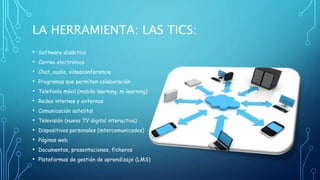 LA HERRAMIENTA: LAS TICS: 
• Software didáctico 
• Correo electrónico 
• Chat, audio, videoconferencia 
• Programas que permiten colaboración 
• Telefonía móvil (mobile learning, m-learning) 
• Redes internas y externas 
• Comunicación satelital 
• Televisión (nueva TV digital interactiva) 
• Dispositivos personales (intercomunicados) 
• Páginas web 
• Documentos, presentaciones, ficheros 
• Plataformas de gestión de aprendizaje (LMS) 
 