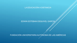 LA EDUCACIÓN A DISTANCIA
EDWIN ESTEBAN ESQUIVEL GARCÍA
FUNDACIÓN UNIVERSITARIA AUTÓNOMA DE LAS AMÉRICAS
 