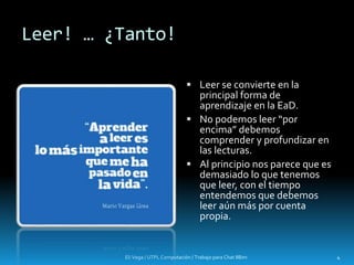 Leer! … ¿Tanto!
Eli Vega / UTPL Computación / Trabajo para Chat IIBim 4
 Leer se convierte en la
principal forma de
aprendizaje en la EaD.
 No podemos leer “por
encima” debemos
comprender y profundizar en
las lecturas.
 Al principio nos parece que es
demasiado lo que tenemos
que leer, con el tiempo
entendemos que debemos
leer aún más por cuenta
propia.
 