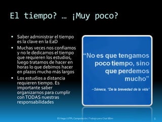 El tiempo? … ¡Muy poco?
 Saber administrar el tiempo
es la clave en la EaD
 Muchas veces nos confiamos
y no le dedicamos el tiempo
que requieren los estudios,
luego tratamos de hacer en
horas lo que debimos hacer
en plazos mucho más largos
 Los estudios a distancia
requieren tiempo. Es
importante saber
organizarnos para cumplir
conTODAS nuestras
responsabilidades
Eli Vega / UTPL Computación / Trabajo para Chat IIBim 5
 