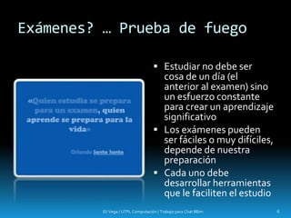 Exámenes? … Prueba de fuego
 Estudiar no debe ser
cosa de un día (el
anterior al examen) sino
un esfuerzo constante
para crear un aprendizaje
significativo
 Los exámenes pueden
ser fáciles o muy difíciles,
depende de nuestra
preparación
 Cada uno debe
desarrollar herramientas
que le faciliten el estudio
Eli Vega / UTPL Computación / Trabajo para Chat IIBim 6
 
