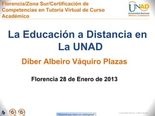 Florencia/Zona Sur/Certificación de
Competencias en Tutoría Virtual de Curso
Académico


  La Educación a Distancia en
           La UNAD
       Díber Albeiro Váquiro Plazas

           Florencia 28 de Enero de 2013




                                           FI-GQ-GCMU-004-015 V. 000-27-08-2011
 