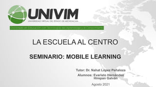 LA ESCUELA AL CENTRO
SEMINARIO: MOBILE LEARNING
Tutor: Dr. Nahat López Peñaloza
.
Alumnos: Evaristo Hernández
Hirepan Galván
Agosto 2021
 