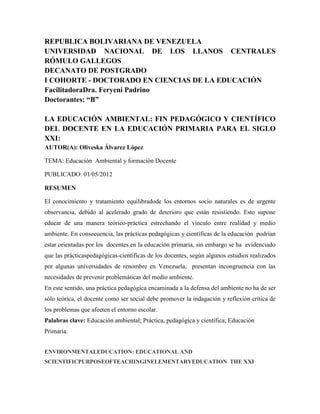 REPUBLICA BOLIVARIANA DE VENEZUELA
UNIVERSIDAD NACIONAL DE LOS LLANOS CENTRALES
RÓMULO GALLEGOS
DECANATO DE POSTGRADO
I COHORTE - DOCTORADO EN CIENCIAS DE LA EDUCACIÓN
FacilitadoraDra. Feryeni Padrino
Doctorantes: “B”

LA EDUCACIÓN AMBIENTAL: FIN PEDAGÓGICO Y CIENTÍFICO
DEL DOCENTE EN LA EDUCACIÓN PRIMARIA PARA EL SIGLO
XXI:
AUTOR(A): Oliveska Álvarez López

TEMA: Educación Ambiental y formación Docente

PUBLICADO: 01/05/2012

RESUMEN

El conocimiento y tratamiento equilibradode los entornos socio naturales es de urgente
observancia, debido al acelerado grado de deterioro que están resistiendo. Esto supone
educar de una manera teórico-práctica estrechando el vínculo entre realidad y medio
ambiente. En consecuencia, las prácticas pedagógicas y científicas de la educación podrían
estar orientadas por los docentes en la educación primaria, sin embargo se ha evidenciado
que las prácticaspedagógicas-científicas de los docentes, según algunos estudios realizados
por algunas universidades de renombre en Venezuela, presentan incongruencia con las
necesidades de prevenir problemáticas del medio ambiente.
En este sentido, una práctica pedagógica encaminada a la defensa del ambiente no ha de ser
sólo teórica, el docente como ser social debe promover la indagación y reflexión crítica de
los problemas que afecten el entorno escolar.
Palabras clave: Educación ambiental; Práctica, pedagógica y científica; Educación
Primaria.


ENVIRONMENTALEDUCATION: EDUCATIONAL AND
SCIENTIFICPURPOSEOFTEACHINGINELEMENTARYEDUCATION THE XXI
 