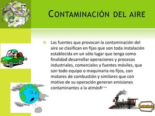 CONTAMINACIÓN DEL AIRE
 Las fuentes que provocan la contaminación del
aire se clasifican en fijas que son toda instalación
establecida en un sólo lugar que tenga como
finalidad desarrollar operaciones y procesos
industriales, comerciales y fuentes móviles, que
son todo equipo o maquinaria no fijos, con
motores de combustión y similares que con
motivo de su operación generan emisiones
contaminantes a la atmósfera.
 