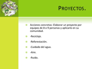 PROYECTOS.
 Acciones concretas: Elaborar un proyecto por
equipos de 8 o 9 personas y aplicarlo en su
comunidad.
 -Reciclaje.
 -Reforestación.
 -Cuidado del agua.
 -Aire.
 -Ruido.
 