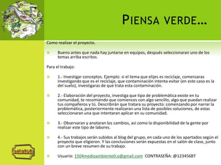 PIENSA VERDE…
Como realizar el proyecto.
 Bueno antes que nada hay juntarse en equipos, después seleccionaran uno de los
temas arriba escritos.
Para el trabajo:
 1.- Investigar conceptos. Ejemplo: si el tema que elijes es reciclaje, comenzaras
investigando que es el reciclaje, que contaminación intenta evitar (en este caso es la
del suelo), investigaras de que trata esta contaminación.
 2.- Elaboración del proyecto, investiga que tipo de problemática existe en tu
comunidad, te recomiendo que comiences con algo sencillo, algo que puedan realizar
tus compañeros y tú. Describirán que tratara su proyecto: comenzando por narrar la
problemática, posteriormente realizaran una lista de posibles soluciones, de estas
seleccionaran una que intentaran aplicar en su comunidad.
 3.- Observaran y anotaran los cambios, así como la disponibilidad de la gente por
realizar este tipo de labores.
 4.- Sus trabajos serán subidos al blog del grupo, en cada uno de los apartados según el
proyecto que eligieron. Y las conclusiones serán expuestas en el salón de clase, junto
con un breve resumen de su trabajo.
 Usuario: 1504medioambiente0.o@gmail.com CONTRASEÑA: @12345687
 