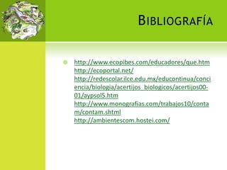 BIBLIOGRAFÍA
 http://www.ecopibes.com/educadores/que.htm
http://ecoportal.net/
http://redescolar.ilce.edu.mx/educontinua/conci
encia/biologia/acertijos_biologicos/acertijos00-
01/aypsol5.htm
http://www.monografias.com/trabajos10/conta
m/contam.shtml
http://ambientescom.hostei.com/
 