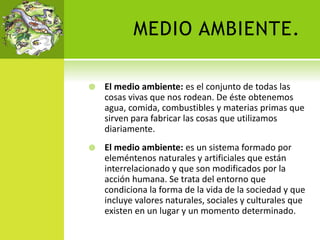 MEDIO AMBIENTE.
 El medio ambiente: es el conjunto de todas las
cosas vivas que nos rodean. De éste obtenemos
agua, comida, combustibles y materias primas que
sirven para fabricar las cosas que utilizamos
diariamente.
 El medio ambiente: es un sistema formado por
eleméntenos naturales y artificiales que están
interrelacionado y que son modificados por la
acción humana. Se trata del entorno que
condiciona la forma de la vida de la sociedad y que
incluye valores naturales, sociales y culturales que
existen en un lugar y un momento determinado.
 