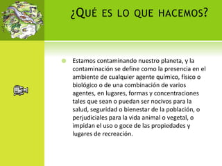 ¿QUÉ ES LO QUE HACEMOS?
 Estamos contaminando nuestro planeta, y la
contaminación se define como la presencia en el
ambiente de cualquier agente químico, físico o
biológico o de una combinación de varios
agentes, en lugares, formas y concentraciones
tales que sean o puedan ser nocivos para la
salud, seguridad o bienestar de la población, o
perjudiciales para la vida animal o vegetal, o
impidan el uso o goce de las propiedades y
lugares de recreación.
 