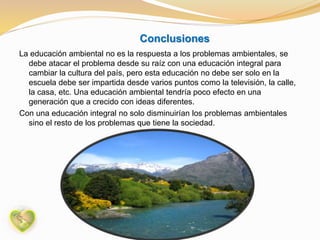 Conclusiones
La educación ambiental no es la respuesta a los problemas ambientales, se
debe atacar el problema desde su raíz con una educación integral para
cambiar la cultura del país, pero esta educación no debe ser solo en la
escuela debe ser impartida desde varios puntos como la televisión, la calle,
la casa, etc. Una educación ambiental tendría poco efecto en una
generación que a crecido con ideas diferentes.
Con una educación integral no solo disminuirían los problemas ambientales
sino el resto de los problemas que tiene la sociedad.
 