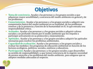 Objetivos
 Toma de conciencia. Ayudar a las personas y a los grupos sociales a que
adquieran mayor sensibilidad y conciencia del medio ambiente en general y de
los problemas.
 Conocimientos. Ayudar a las personas y a los grupos sociales a adquirir una
comprensión básica del medio ambiente en su totalidad, de los problemas
conexos y de la presencia y función de la humanidad en él, lo que entraña una
responsabilidad crítica.
 Actitudes. Ayudar a las personas y a los grupos sociales a adquirir valores
sociales y un profundo interés por el medio ambiente que los impulse a
participar activamente en su protección y mejoramiento.
 Aptitudes. Ayudar a las personas y a los grupos sociales a adquirir las aptitudes
necesarias para resolver los problemas ambientales.
 Capacidad de evaluación. Ayudar a las personas y a los grupos sociales a
evaluar las medidas y los programas de educación ambiental en función de los
factores ecológicos, políticos, sociales, estéticos y educativos.
 Participación Ayudar a las personas y a los grupos sociales a que desarrollen
su sentido de responsabilidad y a que tomen conciencia de la urgente necesidad
de prestar atención a los problemas del medio ambiente, para asegurar que se
adopten medidas adecuadas al respecto.
 