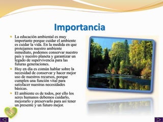 Importancia
 La educación ambiental es muy
importante porque cuidar el ambiente
es cuidar la vida. En la medida en que
protejamos nuestro ambiente
inmediato, podemos conservar nuestro
país y nuestro planeta y garantizar un
legado de supervivencia para las
futuras generaciones.
 Hoy en día es común hablar sobre la
necesidad de conservar y hacer mejor
uso de nuestros recursos, porque
cumplen una función vital para
satisfacer nuestras necesidades
básicas.
 El ambiente es de todos, por ello los
seres humanos debemos cuidarlo,
mejorarlo y preservarlo para así tener
un presente y un futuro mejor.
 