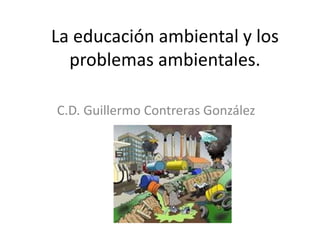 La educación ambiental y los
problemas ambientales.
C.D. Guillermo Contreras González
 