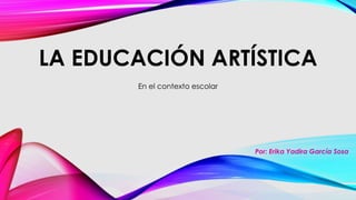 LA EDUCACIÓN ARTÍSTICA 
En el contexto escolar 
Por: Erika Yadira García Sosa 
 