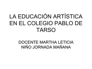 LA EDUCACIÓN ARTÍSTICA
EN EL COLEGIO PABLO DE
        TARSO

  DOCENTE MARTHA LETICIA
   NIÑO JORNADA MAÑANA
 