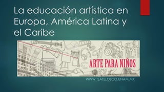 La educación artística en 
Europa, América Latina y 
el Caribe 
WWW.TLATELOLCO.UNAM.MX 
 