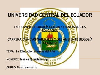 UNIVERSIDAD CENTRAL DEL ECUADOR
FACULTAD DE FILOSOFÍA LETRAS Y CIENCIAS DE LA
EDUCACIÓN
CARRERA: CIENCIAS NATURALES Y DEL AMBIENTE BIOLOGÍA
Y QUÍMICA
TEMA: La Educación a través del Arte
NOMBRE: Jessica Quinchiguango

CURSO: Sexto semestre

 
