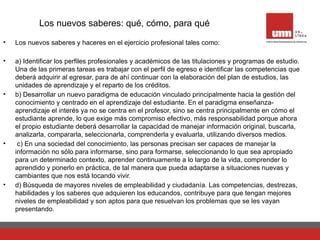 Los nuevos saberes: qué, cómo, para qué
• Los nuevos saberes y haceres en el ejercicio profesional tales como:
• a) Identificar los perfiles profesionales y académicos de las titulaciones y programas de estudio.
Una de las primeras tareas es trabajar con el perfil de egreso e identificar las competencias que
deberá adquirir al egresar, para de ahí continuar con la elaboración del plan de estudios, las
unidades de aprendizaje y el reparto de los créditos.
• b) Desarrollar un nuevo paradigma de educación vinculado principalmente hacia la gestión del
conocimiento y centrado en el aprendizaje del estudiante. En el paradigma enseñanza-
aprendizaje el interés ya no se centra en el profesor, sino se centra principalmente en cómo el
estudiante aprende, lo que exige más compromiso efectivo, más responsabilidad porque ahora
el propio estudiante deberá desarrollar la capacidad de manejar información original, buscarla,
analizarla, compararla, seleccionarla, comprenderla y evaluarla, utilizando diversos medios.
• c) En una sociedad del conocimiento, las personas precisan ser capaces de manejar la
información no sólo para informarse, sino para formarse, seleccionando lo que sea apropiado
para un determinado contexto, aprender continuamente a lo largo de la vida, comprender lo
aprendido y ponerlo en práctica, de tal manera que pueda adaptarse a situaciones nuevas y
cambiantes que nos está tocando vivir.
• d) Búsqueda de mayores niveles de empleabilidad y ciudadanía. Las competencias, destrezas,
habilidades y los saberes que adquieren los educandos, contribuye para que tengan mejores
niveles de empleabilidad y son aptos para que resuelvan los problemas que se les vayan
presentando.
 