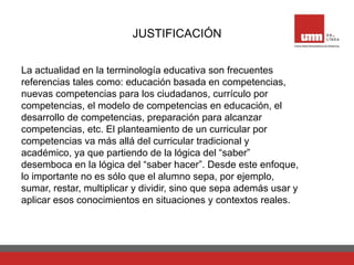 JUSTIFICACIÓN
La actualidad en la terminología educativa son frecuentes
referencias tales como: educación basada en competencias,
nuevas competencias para los ciudadanos, currículo por
competencias, el modelo de competencias en educación, el
desarrollo de competencias, preparación para alcanzar
competencias, etc. El planteamiento de un curricular por
competencias va más allá del curricular tradicional y
académico, ya que partiendo de la lógica del “saber”
desemboca en la lógica del “saber hacer”. Desde este enfoque,
lo importante no es sólo que el alumno sepa, por ejemplo,
sumar, restar, multiplicar y dividir, sino que sepa además usar y
aplicar esos conocimientos en situaciones y contextos reales.
 