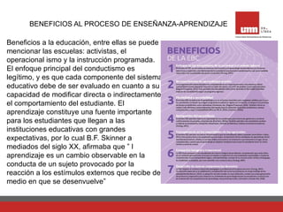 BENEFICIOS AL PROCESO DE ENSEÑANZA-APRENDIZAJE
Beneficios a la educación, entre ellas se puede
mencionar las escuelas: activistas, el
operacional ismo y la instrucción programada.
El enfoque principal del conductismo es
legítimo, y es que cada componente del sistema
educativo debe de ser evaluado en cuanto a su
capacidad de modificar directa o indirectamente
el comportamiento del estudiante. El
aprendizaje constituye una fuente importante
para los estudiantes que llegan a las
instituciones educativas con grandes
expectativas, por lo cual B.F. Skinner a
mediados del siglo XX, afirmaba que ” l
aprendizaje es un cambio observable en la
conducta de un sujeto provocado por la
reacción a los estímulos externos que recibe del
medio en que se desenvuelve”
 