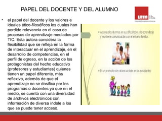 PAPEL DEL DOCENTE Y DEL ALUMNO
• el papel del docente y los valores e
ideales ético-filosóficos los cuales han
perdido relevancia en el caso de
procesos de aprendizaje mediados por
TIC. Esta autora considera la
flexibilidad que se refleja en la forma
de interactuar en el aprendizaje, en el
desarrollo de competencias, en el
perfil de egreso, en la acción de los
protagonistas del hecho educativo
(profesores y estudiantes) quienes
tienen un papel diferente, más
reflexivo, además de que el
aprendizaje no se dosifica por los
programas o docentes ya que en el
medio, se cuenta con una diversidad
de archivos electrónicos con
información de diversa índole a los
que se puede tener acceso.
 