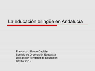 La educación bilingüe en Andalucía
Francisco J Ponce Capitán
Servicio de Ordenación Educativa
Delegación Territorial de Educación
Sevilla, 2015
 