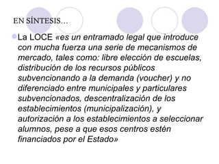 EN SÍNTESIS… La LOCE  «es un entramado legal que introduce con mucha fuerza una serie de mecanismos de mercado, tales como: libre elección de escuelas, distribución de los recursos públicos subvencionando a la demanda (voucher) y no diferenciado entre municipales y particulares subvencionados, descentralización de los establecimientos (municipalización), y autorización a los establecimientos a seleccionar alumnos, pese a que esos centros estén financiados por el Estado » 
