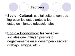 Factores Socio - Cultural :  capital cultural con que ingresan los estudiantes a los establecimientos educacionales Socio – Económico:  las variables sociales que influyen positiva o negativamente en el desempeño escolar (trabajo, amigos, etc.) 