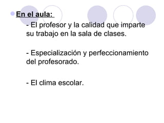 En el aula:  - El profesor y la calidad que imparte  su trabajo en la sala de clases.  - Especialización y perfeccionamiento  del profesorado. - El clima escolar. 