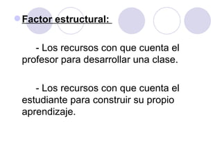 Factor estructural:  - Los recursos con que cuenta el profesor para desarrollar una clase. - Los recursos con que cuenta el estudiante para construir su propio aprendizaje.  