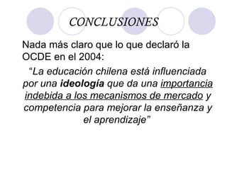 CONCLUSIONES Nada más claro que lo que declaró la OCDE en el 2004: “ La educación chilena está influenciada por una  ideología  que da una  importancia   indebida a los mecanismos de mercado  y competencia para mejorar la enseñanza y el aprendizaje”  