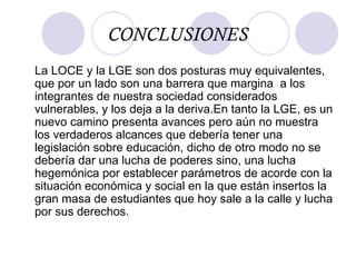 CONCLUSIONES La LOCE y la LGE son dos posturas muy equivalentes, que por un lado son una barrera que margina  a los integrantes de nuestra sociedad considerados vulnerables, y los deja a la deriva.En tanto la LGE, es un nuevo camino presenta avances pero aún no muestra los verdaderos alcances que debería tener una legislación sobre educación, dicho de otro modo no se debería dar una lucha de poderes sino, una lucha hegemónica por establecer parámetros de acorde con la situación económica y social en la que están insertos la gran masa de estudiantes que hoy sale a la calle y lucha por sus derechos. 