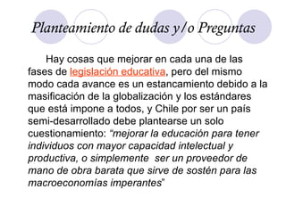 Hay cosas que mejorar en cada una de las fases de  legislación educativa , pero del mismo modo cada avance es un estancamiento debido a la masificación de la globalización y los estándares que está impone a todos, y Chile por ser un país semi-desarrollado debe plantearse un solo cuestionamiento:  “mejorar la educación para tener individuos con mayor capacidad intelectual y productiva, o simplemente  ser un proveedor de mano de obra barata que sirve de sostén para las macroeconomías imperantes ” Planteamiento de dudas y/o Preguntas 