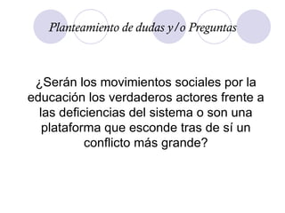 ¿Serán los movimientos sociales por la educación los verdaderos actores frente a las deficiencias del sistema o son una plataforma que esconde tras de sí un conflicto más grande? Planteamiento de dudas y/o Preguntas 
