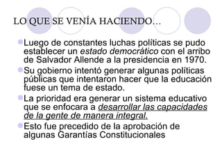 LO QUE SE VENÍA HACIENDO… Luego de constantes luchas políticas se pudo establecer un  estado democrático  con el arribo de Salvador Allende a la presidencia en 1970. Su gobierno intentó generar algunas políticas públicas que intentaron hacer que la educación fuese un tema de estado. La prioridad era generar un sistema educativo que se enfocara a  desarrollar las capacidades de la gente de manera integral. Esto fue precedido de la aprobación de algunas Garantías Constitucionales 