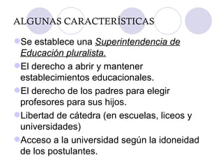 ALGUNAS CARACTERÍSTICAS Se establece una  Superintendencia de Educación pluralista. El derecho a abrir y mantener establecimientos educacionales. El derecho de los padres para elegir profesores para sus hijos. Libertad de cátedra (en escuelas, liceos y universidades) Acceso a la universidad según la idoneidad de los postulantes. 
