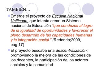 TAMBIÉN… Emerge el proyecto de  Escuela Nacional Unificada,  que intenta crear un Sistema nacional de Educación  “ que conduzca al logro de la igualdad de oportunidades y favorecer el pleno desarrollo de las capacidades humanas y la  integración  social.”  ( Redondo;2009, pág.17) El proyecto buscaba una  descentralización,  promoviendo la mejora de las condiciones de los docentes, la participación de los actores sociales y la comunidad 