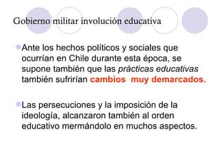 Ante los hechos políticos y sociales que ocurrían en Chile durante esta época, se supone también que las  prácticas educativas  también sufrirían  cambios  muy demarcados. Las persecuciones y la imposición de la ideología, alcanzaron también al orden educativo mermándolo en muchos aspectos. Gobierno militar involución educativa 