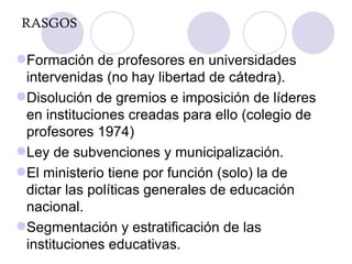 RASGOS Formación de profesores en universidades intervenidas (no hay libertad de cátedra). Disolución de gremios e imposición de líderes en instituciones creadas para ello (colegio de profesores 1974) Ley de subvenciones y municipalización. El ministerio tiene por función (solo) la de dictar las políticas generales de educación nacional. Segmentación y estratificación de las instituciones educativas. 