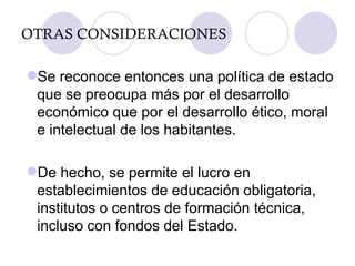 OTRAS CONSIDERACIONES Se reconoce entonces una política de estado que se preocupa más por el desarrollo económico que por el desarrollo ético, moral e intelectual de los habitantes. De hecho, se permite el lucro en establecimientos de educación obligatoria, institutos o centros de formación técnica, incluso con fondos del Estado. 