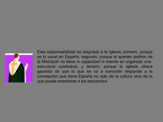 Esta responsabilidad es asignada a la Iglesia, primero, porque es lo usual en España; segundo, porque el aparato político de la Metrópoli no tiene ni capacidad ni interés en organizar una  estructura sustitutiva; y tercero, porque la Iglesia ofrece garantía de que lo que se va a transmitir responde a la concepción que tiene España no solo de la cultura sino de lo que puede enseñarse a los educandos. 